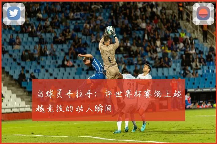当球员手拉手：评世界杯赛场上超越竞技的动人瞬间
