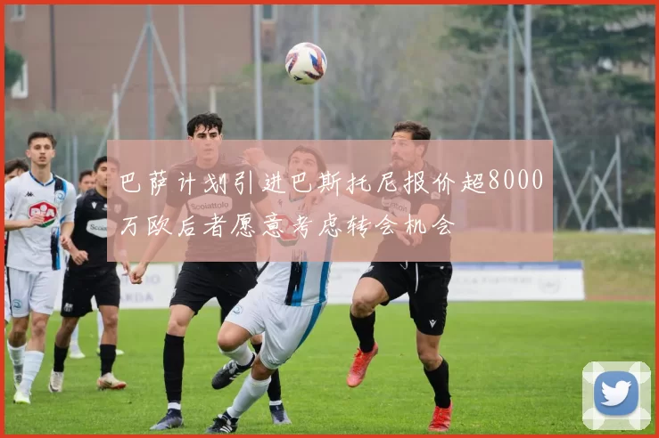 巴萨计划引进巴斯托尼报价超8000万欧后者愿意考虑转会机会