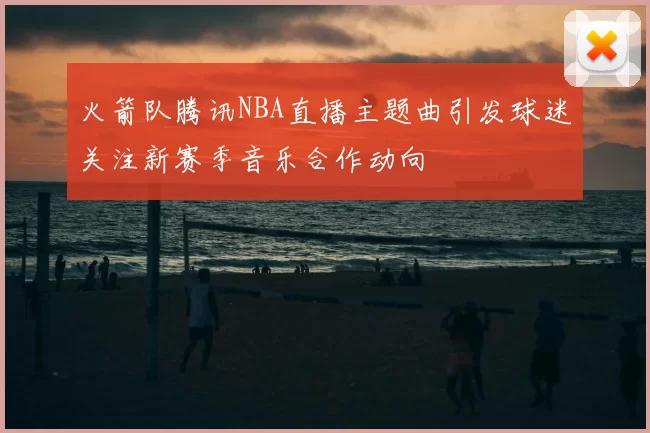 火箭队腾讯NBA直播主题曲引发球迷关注新赛季音乐合作动向