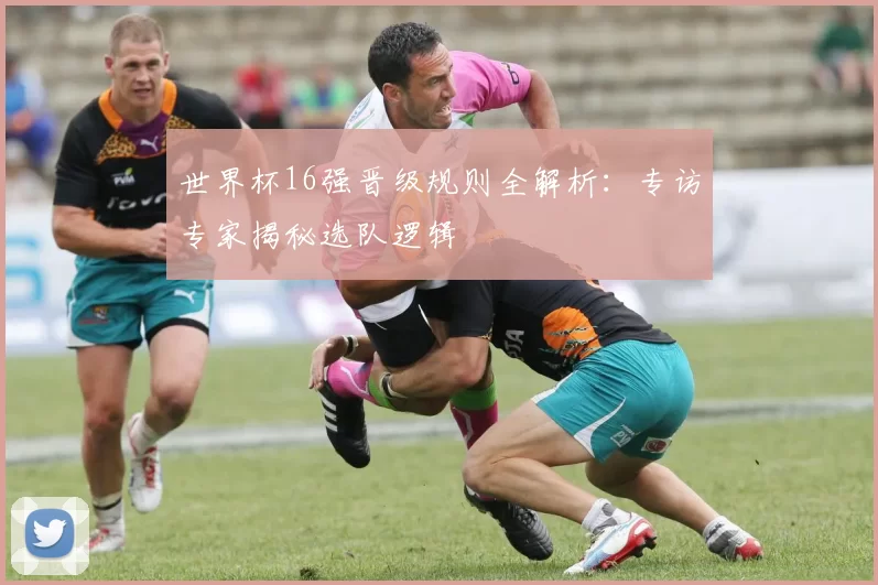世界杯16强晋级规则全解析:专访专家揭秘选队逻辑