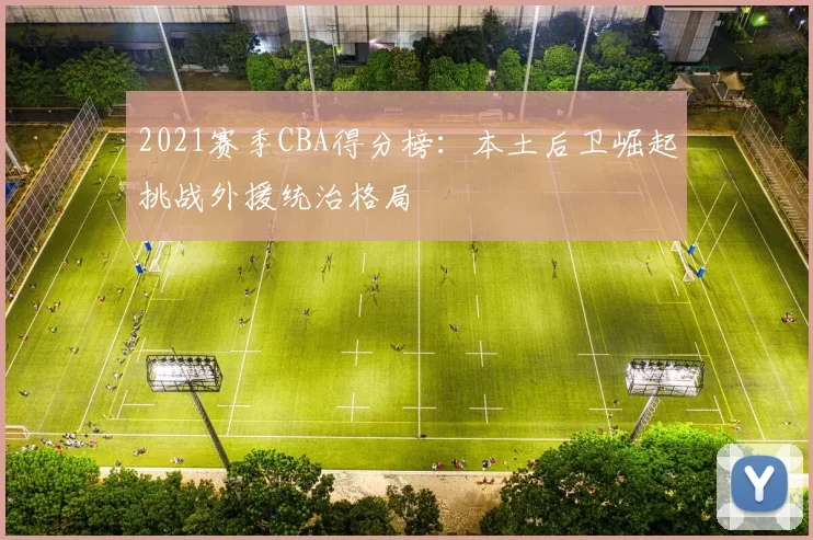 2021赛季CBA得分榜:本土后卫崛起挑战外援统治格局