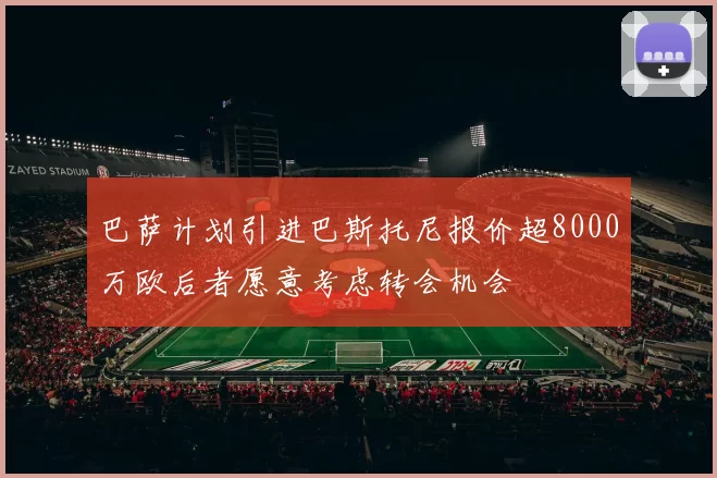 巴萨计划引进巴斯托尼报价超8000万欧后者愿意考虑转会机会