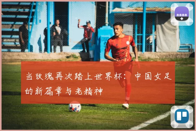 当玫瑰再次踏上世界杯：中国女足的新篇章与老精神