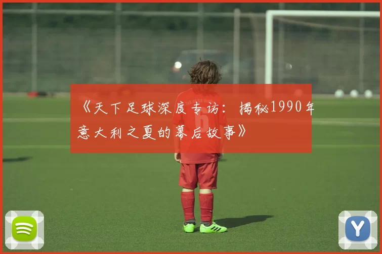 《天下足球深度专访:揭秘1990年意大利之夏的幕后故事》