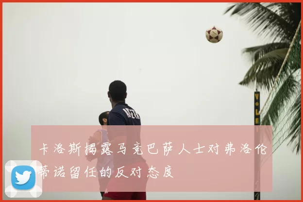 卡洛斯揭露马竞巴萨人士对弗洛伦蒂诺留任的反对态度