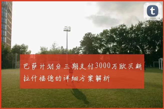 巴萨计划分三期支付3000万欧买断拉什福德的详细方案解析