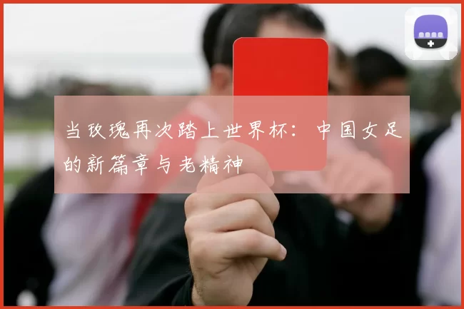 当玫瑰再次踏上世界杯：中国女足的新篇章与老精神