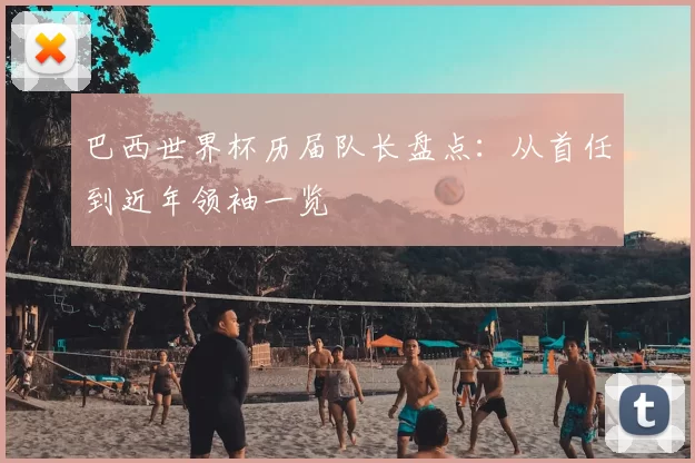 巴西世界杯历届队长盘点:从首任到近年领袖一览
