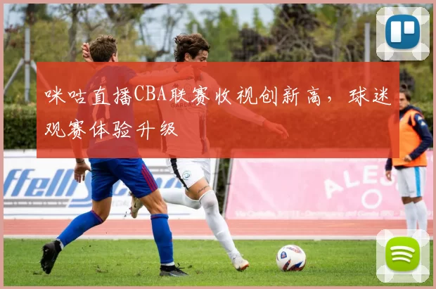 咪咕直播CBA联赛收视创新高,球迷观赛体验升级