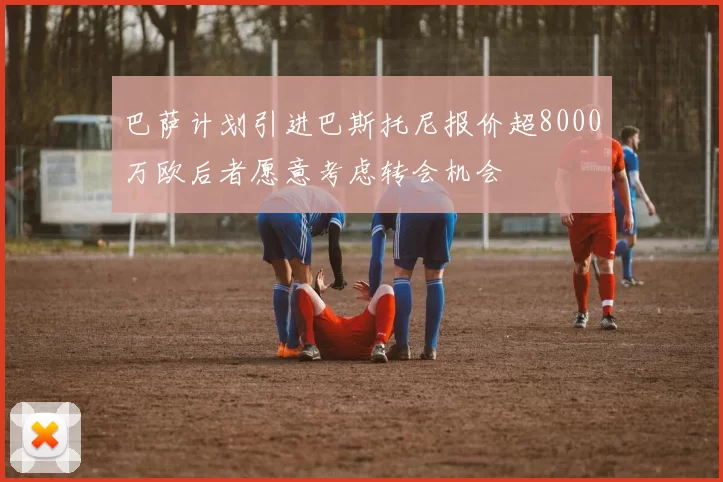 巴萨计划引进巴斯托尼报价超8000万欧后者愿意考虑转会机会