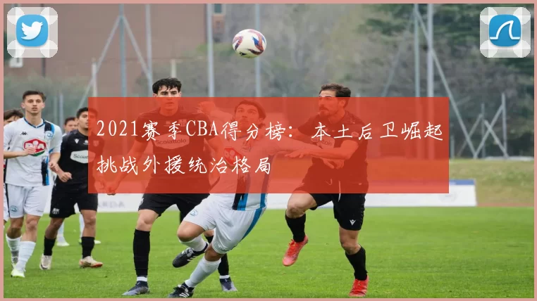 2021赛季CBA得分榜:本土后卫崛起挑战外援统治格局