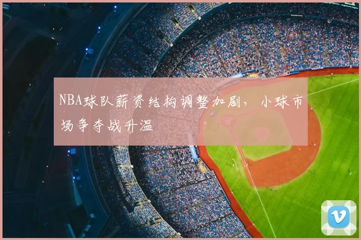 NBA球队薪资结构调整加剧，小球市场争夺战升温