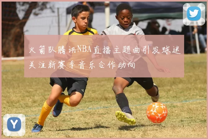 火箭队腾讯NBA直播主题曲引发球迷关注新赛季音乐合作动向