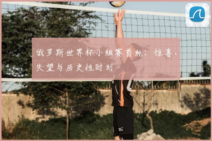 俄罗斯世界杯小组赛首轮:惊喜、失望与历史性时刻