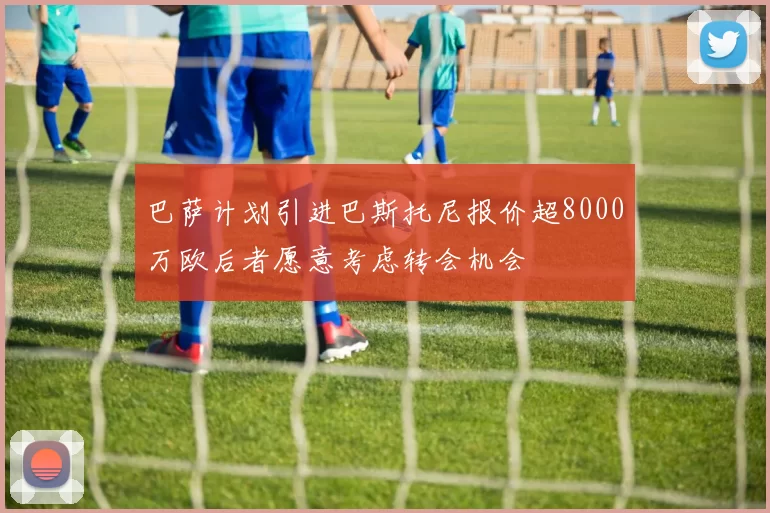 巴萨计划引进巴斯托尼报价超8000万欧后者愿意考虑转会机会