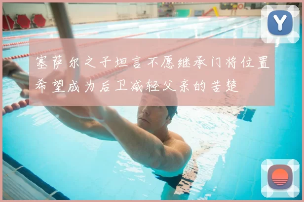 塞萨尔之子坦言不愿继承门将位置希望成为后卫减轻父亲的苦楚