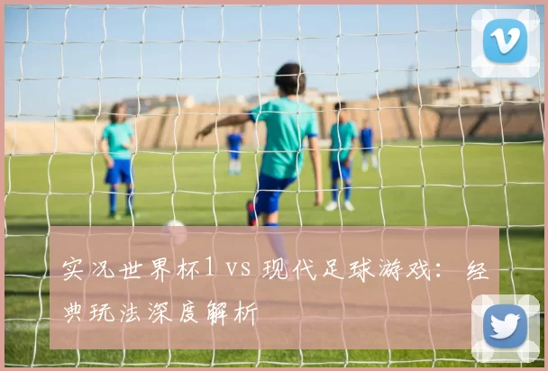 实况世界杯1 vs 现代足球游戏：经典玩法深度解析