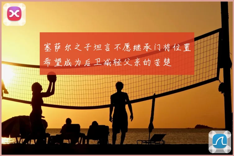 塞萨尔之子坦言不愿继承门将位置希望成为后卫减轻父亲的苦楚
