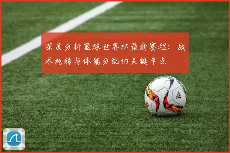 深度分析篮球世界杯最新赛程：战术轮转与体能分配的关键节点