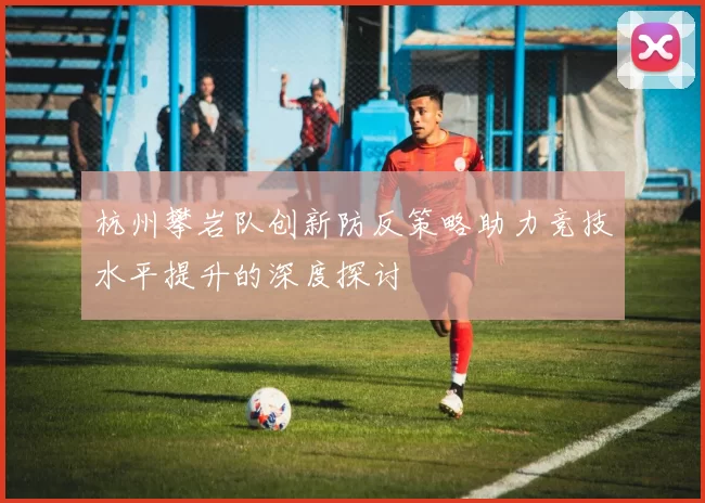 杭州攀岩队创新防反策略助力竞技水平提升的深度探讨
