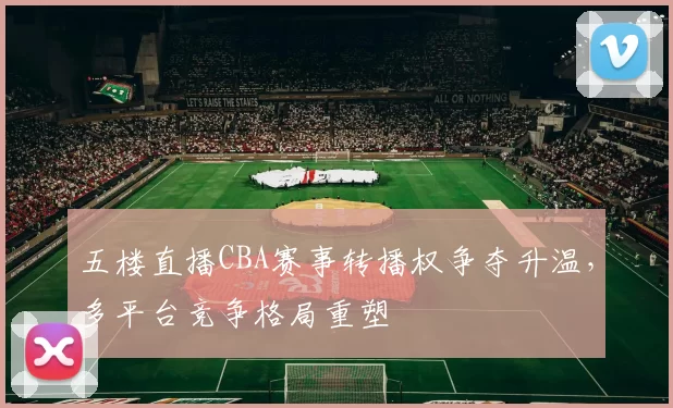 五楼直播CBA赛事转播权争夺升温，多平台竞争格局重塑