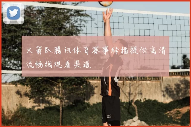 火箭队腾讯体育赛事转播提供高清流畅线观看渠道