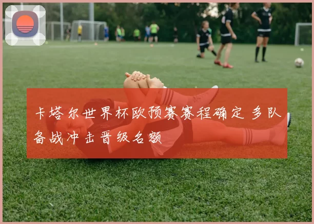 卡塔尔世界杯欧预赛赛程确定 多队备战冲击晋级名额