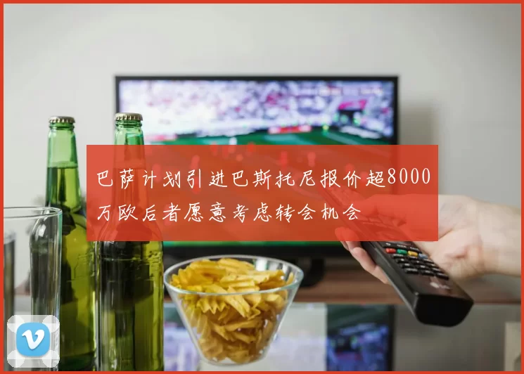 巴萨计划引进巴斯托尼报价超8000万欧后者愿意考虑转会机会