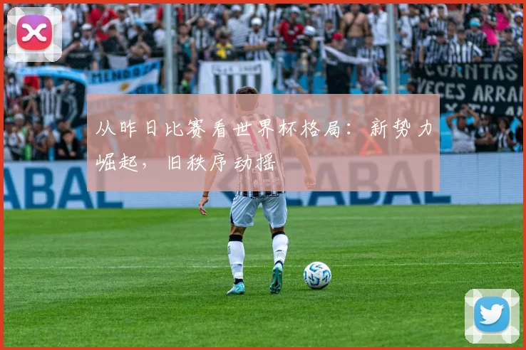 从昨日比赛看世界杯格局:新势力崛起,旧秩序动摇