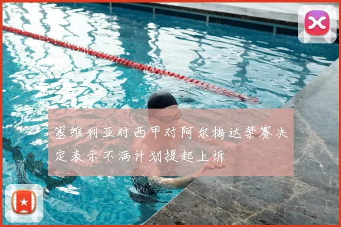 塞维利亚对西甲对阿尔梅达禁赛决定表示不满计划提起上诉