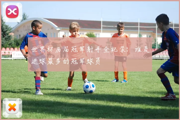 世界杯历届冠军射手全纪录:谁是进球最多的冠军球员