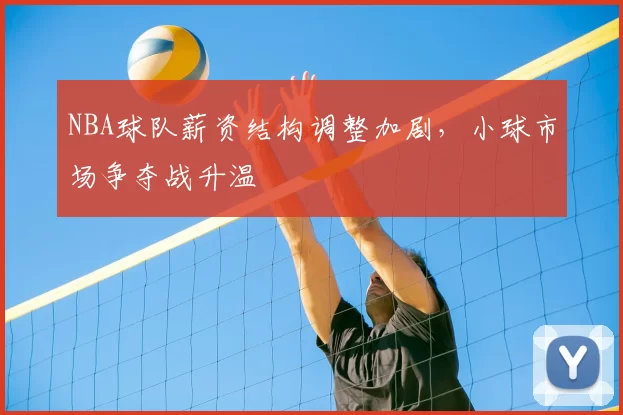 NBA球队薪资结构调整加剧，小球市场争夺战升温