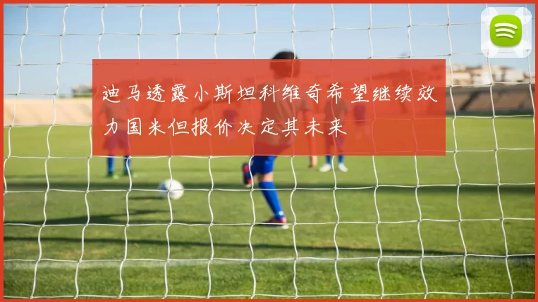 迪马透露小斯坦科维奇希望继续效力国米但报价决定其未来