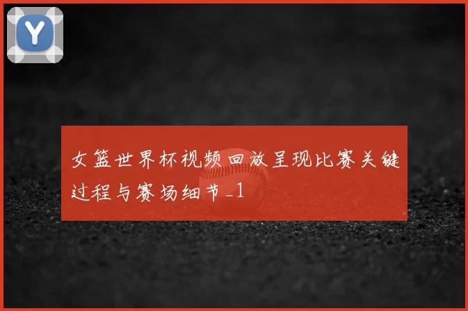 女篮世界杯视频回放呈现比赛关键过程与赛场细节_1