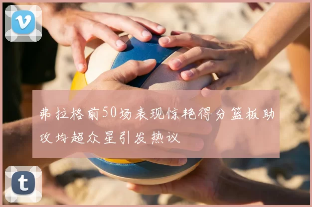 弗拉格前50场表现惊艳得分篮板助攻均超众星引发热议