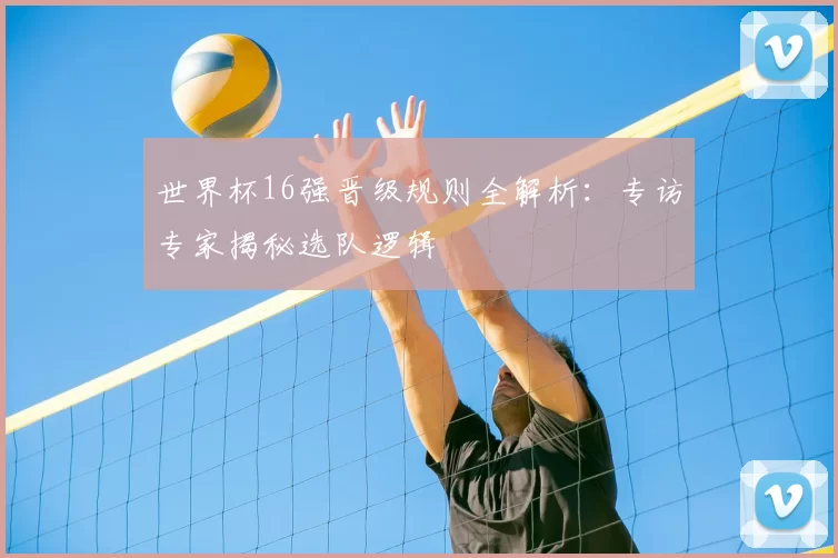 世界杯16强晋级规则全解析:专访专家揭秘选队逻辑