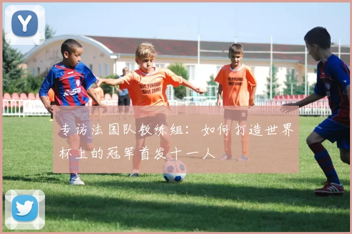 专访法国队教练组：如何打造世界杯上的冠军首发十一人