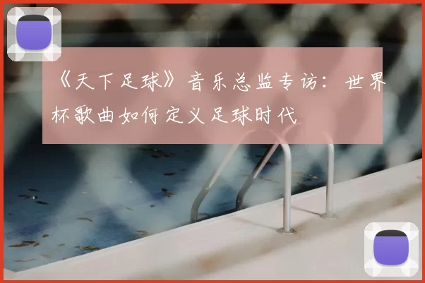 《天下足球》音乐总监专访:世界杯歌曲如何定义足球时代