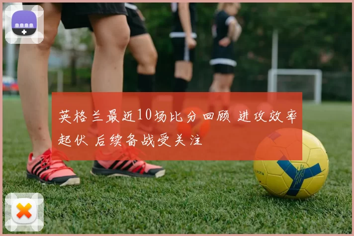 英格兰最近10场比分回顾 进攻效率起伏 后续备战受关注