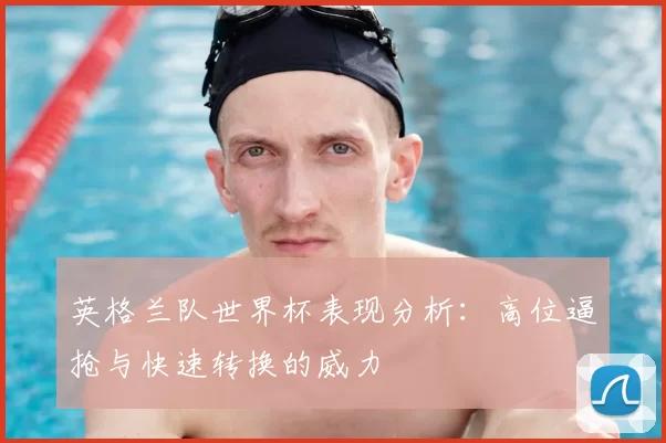 英格兰队世界杯表现分析:高位逼抢与快速转换的威力