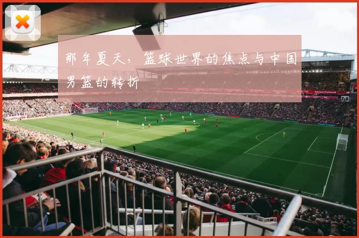 那年夏天,篮球世界的焦点与中国男篮的转折