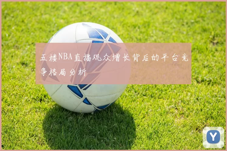 五楼NBA直播观众增长背后的平台竞争格局分析