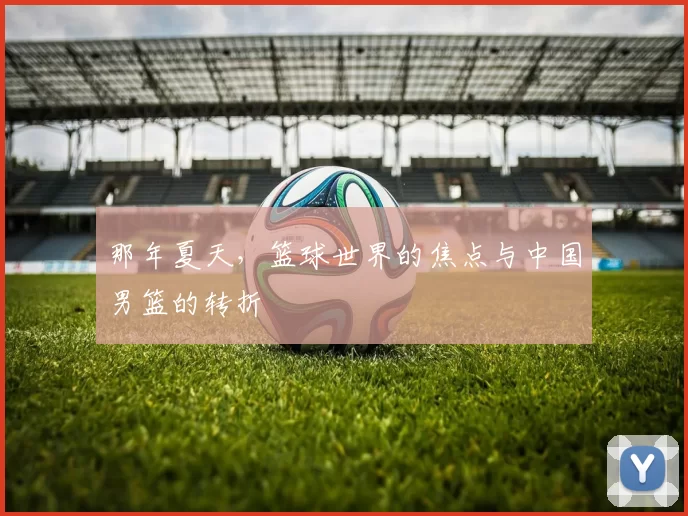 那年夏天，篮球世界的焦点与中国男篮的转折
