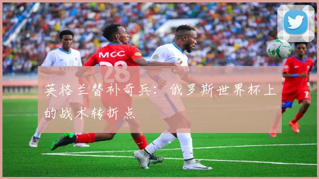 英格兰替补奇兵:俄罗斯世界杯上的战术转折点