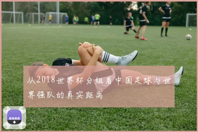 从2018世界杯分组看中国足球与世界强队的真实距离