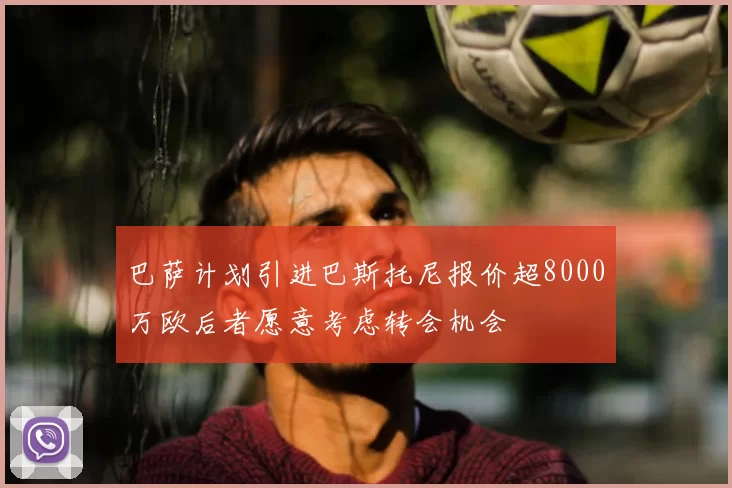巴萨计划引进巴斯托尼报价超8000万欧后者愿意考虑转会机会
