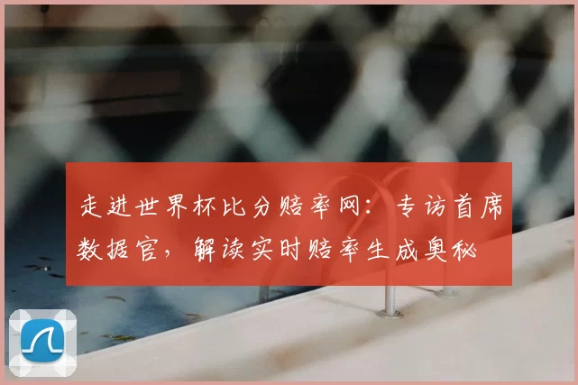 走进世界杯比分赔率网:专访首席数据官,解读实时赔率生成奥秘