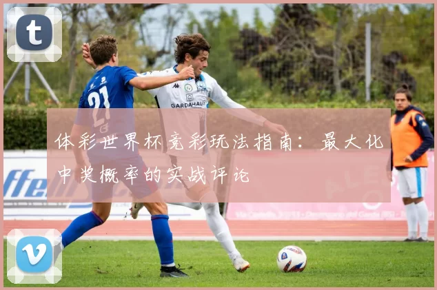 体彩世界杯竞彩玩法指南:最大化中奖概率的实战评论